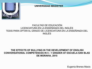 UNIVERSIDAD MAGISTER
FACULTAD DE EDUCACIÓN
LICENCIATURA EN LA ENSEÑANZA DEL INGLÉS
TESIS PARA OPTAR AL GRADO DE LICENCIATURA EN LA ENSEÑANZA DEL
INGLÉS
THE EFFECTS OF BULLYING IN THE DEVELOPMENT OF ENGLISH
CONVERSATIONAL COMPETENCES IN 5 - 1 GRADER AT ESCUELA SAN BLAS
DE MORAVIA, 2015
Eugenia Brenes Masís
 
