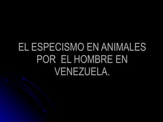 EL ESPECISMO EN ANIMALES POR  EL HOMBRE EN VENEZUELA. 