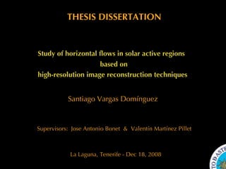 Santiago Vargas Domínguez La Laguna, Tenerife - Dec 18, 2008 Study of horizontal flows in solar active regions  high-resolution image reconstruction techniques based on THESIS DISSERTATION Supervisors:  Jose Antonio Bonet  &  Valentín Martínez Pillet  THESIS DISSERTATION Study of horizontal flows in solar active regions  high-resolution image reconstruction techniques based on Santiago Vargas Domínguez Supervisors:  Valentín Martínez Pillet  &  Jose A. Bonet La Laguna, Tenerife - Dic 2008 La Laguna, Tenerife - Dic 2008 THESIS DISSERTATION Study of horizontal flows in solar active regions  high-resolution image reconstruction techniques Santiago Vargas Domínguez Supervisors:  Valentín Martínez Pillet  &  Jose A. Bonet based on 