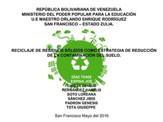 REPÚBLICA BOLIVARIANA DE VENEZUELA
MINISTERIO DEL PODER POPULAR PARA LA EDUCACIÓN
U.E MAESTRO ORLANDO ENRIQUE RODRÍGUEZ
SAN FRANCISCO – ESTADO ZULIA.
RECICLAJE DE RESIDUOS SÓLIDOS COMO ESTRATEGIA DE REDUCCIÓN
DE LA CONTAMINACIÓN DEL SUELO.
DÍAZ THAIS
ESPINA JOE
GARCÍA DENILIZ
HERNÁNDEZ KARELIS
SOTO LOREANA
SÁNCHEZ JIBIS
PADRON GENESIS
TOTA GIUSEPPE
San Francisco Mayo del 2016
 