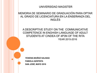 UNIVERSIDAD MAGISTER
MEMORIA DE SEMINARIO DE GRADUACIÓN PARA OPTAR
AL GRADO DE LICENCIATURA EN LA ENSEÑANZA DEL
INGLÉS
A DESCRIPTIVE STUDY ON THE COMMUNICATIVE
COMPETENCE IN ENGHISH LANGUAGE OF ADULT
STUDENTS AT CINDEA OF 4P3N OF THE RITA
YEAR 2015-2016
YESENIA MUÑOZ SALINAS
FABIOLA AZOFEIFA
SAN JOSÉ, MAYO 2016
 