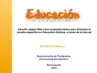 EducArt, página Web como propuesta básica para dinamizar el
estudio específico en Educación Artística, a través de la Internet




                    Por Darío R. Rocha J.



                 Departamento de Postgrados
                  Universidad del Atlántico

                          Barranquilla
                             2006
 