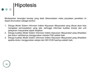 10
Hipotesis
Berdasarkan kerangka konsep yang telah dikemukakan maka peryataan penelitian ini
dapat dirumuskan sebagai berikut :
1. Diduga Model Sistem Informasi Indeks Kepuasan Masyarakat yang dibuat akan bisa
mengatasi permasalahan yang ada, sehingga informasi kualitas kinerja dari unit
pelayanan masyarakat dapat disajikan.
2. Diduga kualitas Model Sistem Informasi Indeks Kepuasan Masyarakat yang dihasilkan
jika diukur validitasnya menggunakan metode FGD adalah baik.
3. Diduga kualitas Model Sistem Informasi Indeks Kepuasan Masyarakat yang dihasilkan
apabila diukur menggunakan adopsi dari ISO 9126 hasilnya adalah baik.
 