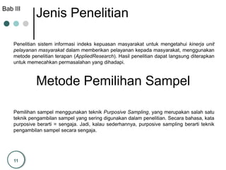 11
Jenis Penelitian
Penelitian sistem informasi indeks kepuasan masyarakat untuk mengetahui kinerja unit
pelayanan masyarakat dalam memberikan pelayanan kepada masyarakat, menggunakan
metode penelitian terapan (AppliedResearch). Hasil penelitian dapat langsung diterapkan
untuk memecahkan permasalahan yang dihadapi.
Metode Pemilihan Sampel
Pemilihan sampel menggunakan teknik Purposive Sampling, yang merupakan salah satu
teknik pengambilan sampel yang sering digunakan dalam penelitian. Secara bahasa, kata
purposive berarti = sengaja. Jadi, kalau sederhannya, purposive sampling berarti teknik
pengambilan sampel secara sengaja.
Bab III
 