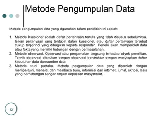 12
Metode Pengumpulan Data
Metode pengumpulan data yang digunakan dalam penelitian ini adalah:
1. Metode Kuesioner adalah daftar pertanyaan tertulis yang telah disusun sebelumnya.
Isikan pertanyaan yang terdapat dalam kuesioner, atau daftar pertanyaan tersebut
cukup terperinci yang dibagikan kepada responden. Peneliti akan memperoleh data
atau fakta yang memiliki hubungan dengan permasalahan.
2. Metode observasi. Observasi atau pengamatan langsung terhadap obyek penelitian.
Teknik observasi dilakukan dengan observasi berstruktur dengan menyiapkan daftar
kebutuhan data dan sumber data
3. Metode studi pustaka. Metode pengumpulan data yang diperoleh dengan
mempelajari, meneliti, dan membaca buku, informasi dari internet, jurnal, skripsi, tesis
yang berhubungan dengan tingkat kepuasan masyarakat.
 