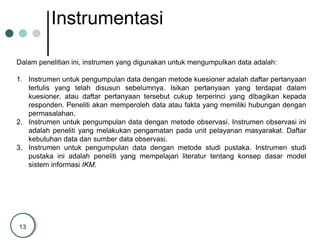13
Instrumentasi
Dalam penelitian ini, instrumen yang digunakan untuk mengumpulkan data adalah:
1. Instrumen untuk pengumpulan data dengan metode kuesioner adalah daftar pertanyaan
tertulis yang telah disusun sebelumnya. Isikan pertanyaan yang terdapat dalam
kuesioner, atau daftar pertanyaan tersebut cukup terperinci yang dibagikan kepada
responden. Peneliti akan memperoleh data atau fakta yang memiliki hubungan dengan
permasalahan.
2. Instrumen untuk pengumpulan data dengan metode observasi. Instrumen observasi ini
adalah peneliti yang melakukan pengamatan pada unit pelayanan masyarakat. Daftar
kebutuhan data dan sumber data observasi.
3. Instrumen untuk pengumpulan data dengan metode studi pustaka. Instrumen studi
pustaka ini adalah peneliti yang mempelajari literatur tentang konsep dasar model
sistem informasi IKM.
 