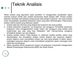 14
Teknik Analisis
Teknik analisis yang digunakan pada penelitian ini menggunakan pendekatan object
oriented analysis (OOA) atau analisis berorientasi obyek dengan UML. Proses analisis
dilakukan terhadap hasil tahapan pengumpulan data dengan kuesioner dan studi pustaka
untuk mendapatkan spesifikasi kebutuhan sistem yang akan dikembangkan. Pada proses
analisis, teknik analisis yang dilakukan adalah:
1. Analisis data dan informasi yang didapat dari kuesioner dan studi pustaka.
2. Analisis kebutuhan fungsional, non-fungsional, dan pengguna. Pemodelan kebutuhan
fungsional untuk menggambarkan fungsi sistem dan pengguna yang terlibat serta
fungsi-fungsi apa saja yang bisa didapatkan oleh masing-masing pengguna
dimodelkan dengan use case diagram.
3. Analisis perilaku sistem. Pada tahapan ini, dilakukan analisis perilaku sistem yang
dikembangkan dan dimodelkan dengan activity diagram dan sequence diagram.
activity diagram untuk memodelkan proses use case yang berjalan di dalam sistem,
sedangkan sequence diagram untuk memodelkan pengiriman pesan (message) antar
object dan kronologinya.
4. Dalam penelitian teknik pengukuran kinerja unit pelayanan masyarakat menggunakan
Metode Perbandingan Eksponensial (MPE) dan Skala Ordinal.
 
