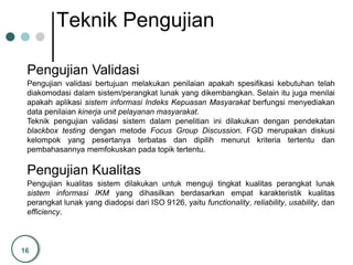 16
Teknik Pengujian
Pengujian Validasi
Pengujian Kualitas
Pengujian validasi bertujuan melakukan penilaian apakah spesifikasi kebutuhan telah
diakomodasi dalam sistem/perangkat lunak yang dikembangkan. Selain itu juga menilai
apakah aplikasi sistem informasi Indeks Kepuasan Masyarakat berfungsi menyediakan
data penilaian kinerja unit pelayanan masyarakat.
Teknik pengujian validasi sistem dalam penelitian ini dilakukan dengan pendekatan
blackbox testing dengan metode Focus Group Discussion. FGD merupakan diskusi
kelompok yang pesertanya terbatas dan dipilih menurut kriteria tertentu dan
pembahasannya memfokuskan pada topik tertentu.
Pengujian kualitas sistem dilakukan untuk menguji tingkat kualitas perangkat lunak
sistem informasi IKM yang dihasilkan berdasarkan empat karakteristik kualitas
perangkat lunak yang diadopsi dari ISO 9126, yaitu functionality, reliability, usability, dan
efficiency.
 
