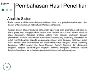 19
Bab IV
Pembahasan Hasil Penelitian
Analisis Sistem
Pada proses analisis sistem harus mendeskripsikan apa yang harus dilakukan oleh
sistem untuk memenuhi kebutuhan informasi pengguna.
Analisis sistem akan menjawab pertanyaan apa yang akan dikerjakan oleh sistem,
siapa yang akan menggunakan sistem, dan dimana serta kapan sistem tersebut
akan digunakan. Kegiatan analisis sistem yang berjalan dilakukan dengan
pendekatan analisis berorientasi objek untuk sistem yang dirancang, dimaksudkan
untuk menitik beratkan kepada fungsionalitas sistem yang berjalan. Selanjutnya dari
hasil analisis akan divisualisasi dan didokumentasikan dengan Unified Modeling
Language (UML) melalui Use Case Diagram, Activity Diagram, dan Sequence
Diagram dengan pertimbangan diagram tersebut dianggap mewakili secara
keseluruhan sistem yang berjalan yang dapat dimengerti oleh pengguna.
 