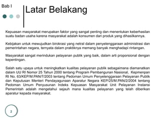 2
Latar Belakang
Kepuasan masyarakat merupakan faktor yang sangat penting dan menentukan keberhasilan
suatu badan usaha karena masyarakat adalah konsumen dari produk yang dihasilkannya.
Kebijakan untuk mewujudkan birokrasi yang netral dalam penyelenggaraan administrasi dan
pemerintahan negara, ternyata dalam praktiknya memang banyak menghadapi rintangan.
Masyarakat sangat merindukan pelayanan publik yang baik, dalam arti proporsional dengan
kepentingan.
Salah satu upaya untuk meningkatkan kualitas pelayanan publik sebagaimana diamanatkan
dalam UU RI Nomor 25 Tahun 2000 tentang Program Pembangunan Nasional, Kepmenpan
RI No. 63/KEP/M.PAN/7/2003 tentang Pedoman Umum Penyelenggaraan Pelayanan Publik
dan Keputusan Menteri Pendayagunaan Aparatur Negara KEP/25/M.PAN/2/2004 tentang
Pedoman Umum Penyusunan Indeks Kepuasan Masyarakat Unit Pelayanan Instansi
Pemerintah adalah mengetahui sejauh mana kualitas pelayanan yang telah diberikan
aparatur kepada masyarakat.
Bab I
 