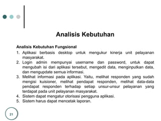 21
Analisis Kebutuhan
Analisis Kebutuhan Fungsional
1. Aplikasi berbasis desktop untuk mengukur kinerja unit pelayanan
masyarakat.
2. Login admin mempunyai username dan password, untuk dapat
mengubah isi dari aplikasi tersebut, mengedit data, menginputkan data,
dan mengupdate semua informasi.
3. Melihat informasi pada aplikasi. Yaitu, melihat responden yang sudah
mengisi kuisioner, melihat pendapat responden, melihat data-data
pendapat responden terhadap setiap unsur-unsur pelayanan yang
terdapat pada unit pelayanan masyarakat.
4. Sistem dapat mengatur otorisasi pengguna aplikasi.
5. Sistem harus dapat mencetak laporan.
 