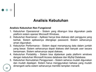 22
Analisis Kebutuhan
Analisis Kebutuhan Non Fungsional
1. Kebutuhan Operasional - Sistem yang dibangun bisa digunakan pada
platform sistem operasi Microsoft Windows.
2. Kebutuhan Keamanan - Aplikasi hanya bisa diakses oleh pengguna yang
berhak. Sistem aplikasinya dilengkapi password. Sistem seharusnya
aman digunakan.
3. Kebutuhan Performance - Sistem dapat menampung data dalam jumlah
yang besar. Sistem seharusnya dapat diakses oleh banyak user secara
bersamaan. Sistem seharusnya cepat diakses.
4. Kebutuhan Portability - Sistem bisa dijalankan pada platform windows
dengan kebutuhan Microsoft Access database dan MySql Database.
5. Kebutuhan Kemudahan Penggunaan - Sistem seharus mudah digunakan
dan mudah dipelajari. Sistem harus menggunakan bahasa yang mudah
dimengerti serta sistem seharusnya memiliki tampilan menarik
 