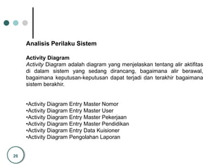 26
Analisis Perilaku Sistem
Activity Diagram
Activity Diagram adalah diagram yang menjelaskan tentang alir aktifitas
di dalam sistem yang sedang dirancang, bagaimana alir berawal,
bagaimana keputusan-keputusan dapat terjadi dan terakhir bagaimana
sistem berakhir.
•Activity Diagram Entry Master Nomor
•Activity Diagram Entry Master User
•Activity Diagram Entry Master Pekerjaan
•Activity Diagram Entry Master Pendidikan
•Activity Diagram Entry Data Kuisioner
•Activity Diagram Pengolahan Laporan
 