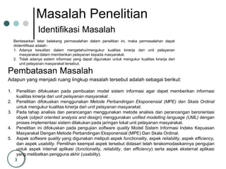 3
Masalah Penelitian
Identifikasi Masalah
Pembatasan Masalah
Berdasarkan latar belakang permasalahan dalam penelitian ini, maka permasalahan dapat
diidentifikasi adalah :
1. Adanya kesulitan dalam mengetahui/mengukur kualitas kinerja dari unit pelayanan
masyarakat dalam memberikan pelayanan kepada masyarakat.
2. Tidak adanya sistem informasi yang dapat digunakan untuk mengukur kualitas kinerja dari
unit pelayanan masyarakat tersebut.
Adapun yang menjadi ruang lingkup masalah tersebut adalah sebagai berikut:
1. Penelitian difokuskan pada pembuatan model sistem informasi agar dapet memberikan informasi
kualitas kinerja dari unit pelayanan masyarakat .
2. Penelitian difokuskan menggunakan Metode Perbandingan Eksponensial (MPE) dan Skala Ordinal
untuk mengukur kualitas kinerja dari unit pelayanan masyarakat.
3. Pada tahap analisis dan perancangan menggunakan metode analisis dan perancangan berorientasi
obyek (object oriented analysis and design) menggunakan unified modelling language (UML) dengan
proses implementasi sistem dilakukan pada jaringan lokal unit pelayanan masyarakat.
4. Penelitian ini difokuskan pada pengujian software quality Model Sistem Informasi Indeks Kepuasan
Masyarakat Dengan Metode Perbandingan Eksponensial (MPE) Dan Skala Ordinal.
5. Aspek software quality yang digunakan meliputi aspek functionality, aspek reliability, aspek efficiency,
dan aspek usability. Pemilihan keempat aspek tersebut didasari telah terakomodasikannya pengujian
untuk aspek internal aplikasi (functionality, reliability, dan efficiency) serta aspek eksternal aplikasi
yang melibatkan pengguna akhir (usability).
 