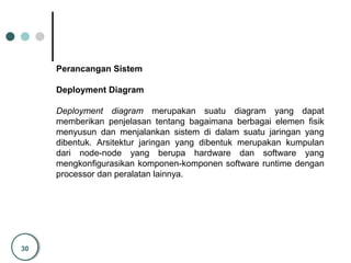 30
Perancangan Sistem
Deployment Diagram
Deployment diagram merupakan suatu diagram yang dapat
memberikan penjelasan tentang bagaimana berbagai elemen fisik
menyusun dan menjalankan sistem di dalam suatu jaringan yang
dibentuk. Arsitektur jaringan yang dibentuk merupakan kumpulan
dari node-node yang berupa hardware dan software yang
mengkonfigurasikan komponen-komponen software runtime dengan
processor dan peralatan lainnya.
 