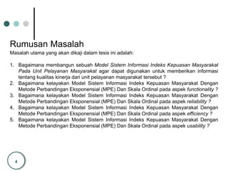 4
Rumusan Masalah
Masalah utama yang akan dikaji dalam tesis ini adalah:
1. Bagaimana membangun sebuah Model Sistem Informasi Indeks Kepuasan Masyarakat
Pada Unit Pelayanan Masyarakat agar dapat digunakan untuk memberikan informasi
tentang kualitas kinerja dari unit pelayanan masyarakat tersebut ?
2. Bagaimana kelayakan Model Sistem Informasi Indeks Kepuasan Masyarakat Dengan
Metode Perbandingan Eksponensial (MPE) Dan Skala Ordinal pada aspek functionality ?
3. Bagaimana kelayakan Model Sistem Informasi Indeks Kepuasan Masyarakat Dengan
Metode Perbandingan Eksponensial (MPE) Dan Skala Ordinal pada aspek reliability ?
4. Bagaimana kelayakan Model Sistem Informasi Indeks Kepuasan Masyarakat Dengan
Metode Perbandingan Eksponensial (MPE) Dan Skala Ordinal pada aspek efficiency ?
5. Bagaimana kelayakan Model Sistem Informasi Indeks Kepuasan Masyarakat Dengan
Metode Perbandingan Eksponensial (MPE) Dan Skala Ordinal pada aspek usability ?
 