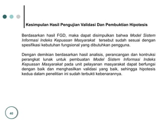 40
Kesimpulan Hasil Pengujian Validasi Dan Pembuktian Hipotesis
Berdasarkan hasil FGD, maka dapat disimpulkan bahwa Model Sistem
Informasi Indeks Kepuasan Masyarakat tersebut sudah sesuai dengan
spesifikasi kebutuhan fungsional yang dibutuhkan pengguna.
Dengan demikian berdasarkan hasil analisis, perancangan dan kontruksi
perangkat lunak untuk pembuatan Model Sistem Informasi Indeks
Kepuasan Masyarakat pada unit pelayanan masyarakat dapat berfungsi
dengan baik dan menghasilkan validasi yang baik, sehingga hipotesis
kedua dalam penelitian ini sudah terbukti kebenarannya.
 