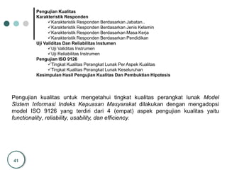 41
Pengujian Kualitas
Karakteristik Responden
Karakteristik Responden Berdasarkan Jabatan..
Karakteristik Responden Berdasarkan Jenis Kelamin
Karakteristik Responden Berdasarkan Masa Kerja
Karakteristik Responden Berdasarkan Pendidikan
Uji Validitas Dan Reliabilitas Instumen
Uji Validitas Instrumen
Uji Reliabilitas Instrumen
Pengujian ISO 9126
Tingkat Kualitas Perangkat Lunak Per Aspek Kualitas
Tingkat Kualitas Perangkat Lunak Keseluruhan
Kesimpulan Hasil Pengujian Kualitas Dan Pembuktian Hipotesis
Pengujian kualitas untuk mengetahui tingkat kualitas perangkat lunak Model
Sistem Informasi Indeks Kepuasan Masyarakat dilakukan dengan mengadopsi
model ISO 9126 yang terdiri dari 4 (empat) aspek pengujian kualitas yaitu
functionality, reliability, usability, dan efficiency.
 