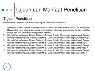 5
Tujuan dan Manfaat Penelitian
Tujuan Penelitian
Berdasarkan rumusan masalah, maka tujuan penelitian ini adalah :
1. Membuat Model Sistem Informasi Indeks Kepuasan Masyarakat Pada Unit Pelayanan
Masyarakat yang diharapkan dapat memberikan informasi yang akurat tentang kualitas
kinerja dari unit pelayanan masyarakat tersebut.
2. Mengetahui kelayakan Model Sistem Informasi Indeks Kepuasan Masyarakat Dengan
Metode Perbandingan Eksponensial (MPE) Dan Skala Ordinal pada aspek functionality ?
3. Mengetahui kelayakan Model Sistem Informasi Indeks Kepuasan Masyarakat Dengan
Metode Perbandingan Eksponensial (MPE) Dan Skala Ordinal pada aspek reliability ?
4. Mengetahui kelayakan Model Sistem Informasi Indeks Kepuasan Masyarakat Dengan
Metode Perbandingan Eksponensial (MPE) Dan Skala Ordinal pada aspek efficiency ?
5. Mengetahui kelayakan Model Sistem Informasi Indeks Kepuasan Masyarakat Dengan
Metode Perbandingan Eksponensial (MPE) Dan Skala Ordinal pada aspek usability ?
 