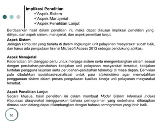 50
Implikasi Penelitian
Aspek Sistem
Aspek Manajerial
Aspek Penelitian Lanjut
Berdasarkan hasil dalam penelitian ini, maka dapat disusun implikasi penelitian yang
ditinjau dari aspek sistem, manajerial, dan aspek penelitian lanjut.
Aspek Sistem
Jaringan komputer yang berada di dalam lingkungan unit pelayanan masyarakat sudah baik,
dan harus ada pengadaan lisensi Microsoft Access 2013 sebagai pendukung aplikasi.
Aspek Manajerial
Keberadaan tim dianggap perlu untuk menjaga sistem serta mengembangkan sistem sesuai
dengan perubahan-perubahan kebijakan unit pelayanan masyarakat tersebut, kebijakan
tuntutan pengguna layanan serta perubahan-perubahan teknologi di masa depan. Demikian
pula dibutuhkan sosialisasi-sosialisasi untuk para stakeholders agar memudahkan
penggunaan sistem dalam proses pengukuran kualitas kinerja unit pelayanan masyarakat
tersebut.
Aspek Penelitian Lanjut
Secara khusus, hasil penelitian ini dalam membuat Model Sistem Informasi Indeks
Kepuasan Masyarakat menggunakan bahasa pemograman yang sederhana, diharapkan
dimasa akan datang dapat dikembangkan dengan bahasa pemograman yang lebih baik.
 