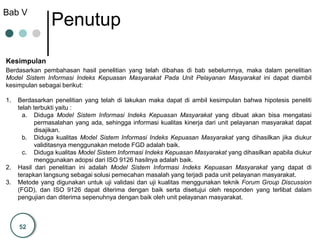 52
Kesimpulan
Bab V
Penutup
Berdasarkan pembahasan hasil penelitian yang telah dibahas di bab sebelumnya, maka dalam penelitian
Model Sistem Informasi Indeks Kepuasan Masyarakat Pada Unit Pelayanan Masyarakat ini dapat diambil
kesimpulan sebagai berikut:
1. Berdasarkan penelitian yang telah di lakukan maka dapat di ambil kesimpulan bahwa hipotesis peneliti
telah terbukti yaitu :
a. Diduga Model Sistem Informasi Indeks Kepuasan Masyarakat yang dibuat akan bisa mengatasi
permasalahan yang ada, sehingga informasi kualitas kinerja dari unit pelayanan masyarakat dapat
disajikan.
b. Diduga kualitas Model Sistem Informasi Indeks Kepuasan Masyarakat yang dihasilkan jika diukur
validitasnya menggunakan metode FGD adalah baik.
c. Diduga kualitas Model Sistem Informasi Indeks Kepuasan Masyarakat yang dihasilkan apabila diukur
menggunakan adopsi dari ISO 9126 hasilnya adalah baik.
2. Hasil dari penelitian ini adalah Model Sistem Informasi Indeks Kepuasan Masyarakat yang dapat di
terapkan langsung sebagai solusi pemecahan masalah yang terjadi pada unit pelayanan masyarakat.
3. Metode yang digunakan untuk uji validasi dan uji kualitas menggunakan teknik Forum Group Discussion
(FGD), dan ISO 9126 dapat diterima dengan baik serta disetujui oleh responden yang terlibat dalam
pengujian dan diterima sepenuhnya dengan baik oleh unit pelayanan masyarakat.
 