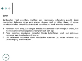 53
Saran
Berdasarkan hasil penelitian, implikasi dan kesimpulan, selanjutnya peneliti dapat
memberikan beberapa saran yang relevan dengan hasil penelitian. Saran ini berupa
masukan-masukan yang ditujukan ke obyek penelitian dan untuk penelitian selanjutnya.
1. Penelitian dapat dilanjutkan dengan metode yang berbeda dalam mengukur kinerja, dan
model sistem informasi dapat dikembangkan lebih baik lagi.
2. Pada penelitian selanjutnya mengukur kinerja bukanhanya untuk unit pelayanan
masyarkat saja, tetapi untuk unit lainnya.
3. Unit pelayanan masyarakat dapat memberikan masukan dan saran perbaikan atas
penelitian yang telah dilakukan.
 