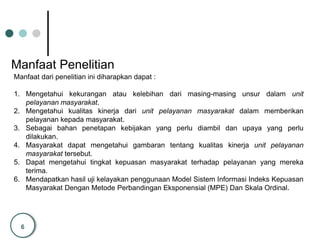 6
Manfaat Penelitian
Manfaat dari penelitian ini diharapkan dapat :
1. Mengetahui kekurangan atau kelebihan dari masing-masing unsur dalam unit
pelayanan masyarakat.
2. Mengetahui kualitas kinerja dari unit pelayanan masyarakat dalam memberikan
pelayanan kepada masyarakat.
3. Sebagai bahan penetapan kebijakan yang perlu diambil dan upaya yang perlu
dilakukan.
4. Masyarakat dapat mengetahui gambaran tentang kualitas kinerja unit pelayanan
masyarakat tersebut.
5. Dapat mengetahui tingkat kepuasan masyarakat terhadap pelayanan yang mereka
terima.
6. Mendapatkan hasil uji kelayakan penggunaan Model Sistem Informasi Indeks Kepuasan
Masyarakat Dengan Metode Perbandingan Eksponensial (MPE) Dan Skala Ordinal.
 