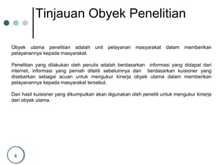 8
Tinjauan Obyek Penelitian
Obyek utama penelitian adalah unit pelayanan masyarakat dalam memberikan
pelayanannya kepada masyarakat.
Penelitian yang dilakukan oleh penulis adalah berdasarkan informasi yang didapat dari
internet, informasi yang pernah diteliti sebelumnya dan berdasarkan kuisioner yang
disebarkan sebagai acuan untuk mengukur kinerja obyek utama dalam memberikan
pelayanannya kepada masyarakat tersebut.
Dari hasil kuisioner yang dikumpulkan akan digunakan oleh peneliti untuk mengukur kinerja
dari obyek utama.
 
