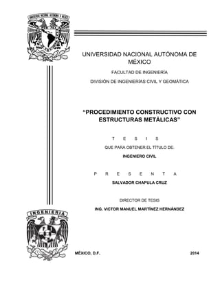 1
Procedimiento Constructivo con Estructuras Metálicas
UNIVERSIDAD NACIONAL AUTÓNOMA DE
MÉXICO
FACULTAD DE INGENIERÍA
DIVISIÓN DE INGENIERÍAS CIVIL Y GEOMÁTICA
“PROCEDIMIENTO CONSTRUCTIVO CON
ESTRUCTURAS METÁLICAS”
T E S I S
QUE PARA OBTENER EL TÍTULO DE:
INGENIERO CIVIL
P R E S E N T A
SALVADOR CHAPULA CRUZ
DIRECTOR DE TESIS
ING. VICTOR MANUEL MARTÍNEZ HERNÁNDEZ
MÉXICO, D.F. 2014
 