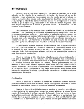 1
INTRODUCCIÓN.
Se expone el procedimiento constructivo con algunos materiales de la región
utilizados en la industria de la construcción. A través del tiempo, el uso de los
materiales y sus aplicaciones, han merecido especial interés por constructores de
mejorar su rendimiento y calidad en las construcciones, de ahí las nuevas variaciones
para prolongar la vida útil de de los materiales cuando van a integrarse a un acabado
debido a que la aplicación y preservación de los materiales se han mejorado para
tener mayor aceptación en el medio lo que hace posible la colocación en los
sistemas de construcción.
Se observa que en los sistemas de construcción de esta época, se requieren de
materiales cuya capacidad de resistencia, costo y rapidez de construcción; den a las
empresas constructoras confianza y seguridad en la realización de los proyectos, por
lo que la madera, piedra, palapa y la tierra, son materiales de indudable interés por sus
diversos usos en los acabados, donde su atractivo estético, el costo aceptable y su
característica de ser un material de la localidad de bajo consumo de energéticos
requeridos para convertir el producto natural en acabados de las construcciones.
El conocimiento de estos materiales es indispensable para la aplicación correcta
de acuerdo a sus características. También es importante el tratamiento que debe recibir
el material. En este proceso se pondrá en juego la capacidad y durabilidad de lo
materiales de las distintas acciones naturales, que tiene que soportar dicha pieza como
parte de un proceso constructivo.
Desde el inicio de la vida el hombre a utilizado madera, palapa, piedra, pieles y
tierra para la fabricación de sus viviendas con características mas permanentes a
medida que se volvían mas sedentarios lo que da origen a concentraciones sociales.
Las primeras viviendas son hechas de madera, aunque posteriormente aquí ya
utilizaban la piedra como material importante en los muros de dichas construcciones la
madera es utilizada en columnas y dinteles pero principalmente en los techos donde
se necesitaban cubrir grandes claros. Esto puede apreciarse en las características de
las grandes estructuras de piedra, que reflejan los elementos constructivos propios de
las estructuras de madera.
Justificación.
Desde la época de la prehistoria el hombre ha utilizado los distintos materiales
para la construcción, como son: la madera, palapa, tierra y piedra, los cuales se pueden
observar en las viviendas siendo utilizados como elementos estructurales.
Durante el tiempo de actividad profesional se observó que ahora son utilizados
en los acabados de construcciones nuevas de casas habitación y hoteles, lo que
muestra la importancia de dichos materiales de la región desde los tiempos antiguos
hasta ahora; permitiendo además mantener la imagen urbana en el Municipio de José
Azueta, Guerrero, que es agradable a la vista y forma parte de la identidad de la región.
La industria de la construcción es de gran impacto en este polo turístico nacional e
 