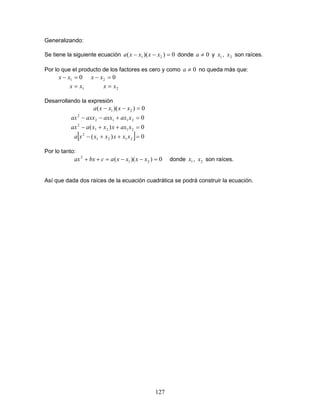 127
Generalizando:
Se tiene la siguiente ecuación 0))(( 21 =−− xxxxa donde 0≠a y 1x , 2x son raíces.
Por lo que el producto de los factores es cero y como 0≠a no queda más que:
01 =− xx 02 =− xx
1xx = 2xx =
Desarrollando la expresión
0))(( 21 =−− xxxxa
02112
2
=+−− xaxaxxaxxax
0)( 2121
2
=++− xaxxxxaax
[ ] 0)( 2121
2
=++− xxxxxxa
Por lo tanto:
0))(( 21
2
=−−=++ xxxxacbxax donde 1x , 2x son raíces.
Así que dada dos raíces de la ecuación cuadrática se podrá construir la ecuación.
 