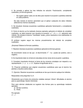 135
4. Se procede a aplicar los tres métodos de solución: Factorización, completando
cuadrados y la fórmula general.
- Se sugiere aplicar cada uno de ellos para resolver la ecuación cuadrática obtenida
en cada problema.
De esta manera el alumno aprenderá que al aplicar cualquiera de estos métodos
obtendrá los mismos resultados.
5. Se resuelven diversas ecuaciones cuadráticas aplicando factorización y completando
cuadrados.
6. Como el alumno ya ha realizado diversos ejemplos aplicando el método de completar
cuadrados, se debe proponer que resuelva la ecuación 02
=++ cbxax , aplicando este
método. De entrada el alumno “manifiesta” dudas ¿cómo resolverla si los coeficientes no
son numéricos?
El profesor sugiere seguir los mismos procedimientos del método de completar
cuadrados.
¡Sorpresa! Obtiene la fórmula cuadrática.
7. Resolver diversas ecuaciones cuadráticas aplicando la fórmula general.
Se encontrarán raíces en las que el discriminante acb 42
− pueda ser positivo, cero o
negativo.
8. Es importante tratar en el tema la naturaleza de las raíces de la ecuación cuadrática.
9. Considero importante introducir el tema de los números complejos con respecto a su
representación yix + o bia + . Explicar el significado de la i .
10. Proponer problemas que originen ecuaciones cuadráticas para que el alumno los
plantee y resuelva (extra-clase).
11. Ejercicio. Resolver ecuaciones cuadráticas en las que el alumno aplique los métodos.
Respuestas a las preguntas 3 y 4.
Obviamente que el tema de productos notables siempre “ofrece” dificultades al alumno
para su aprendizaje. Quiere memorizar.
Pero para eliminar obstáculos se sugieren dos formas para su aprendizaje mediante
ejemplos:
a) De tipo numérico.
b) Áreas.
Por ejemplo:
?82
=
 