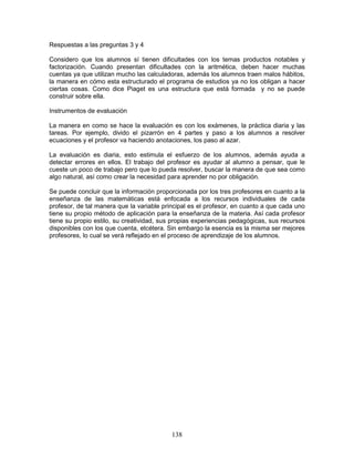 138
Respuestas a las preguntas 3 y 4
Considero que los alumnos sí tienen dificultades con los temas productos notables y
factorización. Cuando presentan dificultades con la aritmética, deben hacer muchas
cuentas ya que utilizan mucho las calculadoras, además los alumnos traen malos hábitos,
la manera en cómo esta estructurado el programa de estudios ya no los obligan a hacer
ciertas cosas. Como dice Piaget es una estructura que está formada y no se puede
construir sobre ella.
Instrumentos de evaluación
La manera en como se hace la evaluación es con los exámenes, la práctica diaria y las
tareas. Por ejemplo, divido el pizarrón en 4 partes y paso a los alumnos a resolver
ecuaciones y el profesor va haciendo anotaciones, los paso al azar.
La evaluación es diaria, esto estimula el esfuerzo de los alumnos, además ayuda a
detectar errores en ellos. El trabajo del profesor es ayudar al alumno a pensar, que le
cueste un poco de trabajo pero que lo pueda resolver, buscar la manera de que sea como
algo natural, así como crear la necesidad para aprender no por obligación.
Se puede concluir que la información proporcionada por los tres profesores en cuanto a la
enseñanza de las matemáticas está enfocada a los recursos individuales de cada
profesor, de tal manera que la variable principal es el profesor, en cuanto a que cada uno
tiene su propio método de aplicación para la enseñanza de la materia. Así cada profesor
tiene su propio estilo, su creatividad, sus propias experiencias pedagógicas, sus recursos
disponibles con los que cuenta, etcétera. Sin embargo la esencia es la misma ser mejores
profesores, lo cual se verá reflejado en el proceso de aprendizaje de los alumnos.
 