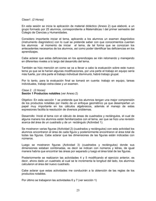 25
Clase1. (2 Horas)
En esta sesión se inicia la aplicación de material didáctico (Anexo 2) que elaboré, a un
grupo formado por 25 alumnos, correspondiente a Matemáticas I del primer semestre del
Colegio de Ciencias y Humanidades.
Considero importante iniciar el tema, aplicando a los alumnos un examen diagnóstico
(instrumento diagnóstico) con lo cual se pretende saber con que conocimientos cuentan
los alumnos al momento de iniciar el tema, de tal forma que se conozcan los
antecedentes necesarios de los alumnos, así como poder identificar las deficiencias en los
aprendizajes.
Cabe aclarar que estas deficiencias en los aprendizajes se irán retomando y manejando
en diferentes niveles a lo largo del desarrollo del tema.
También se hizo mención en como se va a llevar a cabo la evaluación sobre este nuevo
tema ya que se le harían algunas modificaciones, por una parte el trabajo en equipo sería
más fuerte, por otra parte el trabajo individual disminuirá, habrá trabajo grupal.
Por lo tanto, para la evaluación final se tomará en cuenta: trabajo en equipo, tareas
individuales, trabajo extra-clase y un examen.
Clase 2. (2 Horas)
Sesión 1 Productos notables (ver Anexo 2)
Objetivo: En esta sección 1 se pretende que los alumnos tengan una mejor comprensión
de los productos notables por medio de un enfoque geométrico ya que desempeñan un
papel muy importante en los cálculos algebraicos, además el manejo de estas
expresiones facilita la resolución de diversos problemas.
Desarrollo: Inicié el tema con el cálculo de áreas de cuadrados y rectángulos, el cual de
alguna manera los alumnos están familiarizados con el tema, así que se hizo una revisión
acerca del área de un cuadrado y de un rectángulo (Actividad 1).
Se mostraron varias figuras (Actividad 2) (cuadrados y rectángulos) con esta actividad los
alumnos encontraron el área de cada figura y posteriormente encontraron el área total de
todas las figuras. Cabe aclarar que las dimensiones de las figuras están indicadas con
números.
Luego se mostraron figuras (Actividad 3) (cuadrados y rectángulos) donde sus
dimensiones estaban combinadas, es decir se indican con números y letras, de igual
manera habría que encontrar las áreas por separado y luego el área total de las figuras.
Posteriormente se realizaron las actividades 4 y 5 modificando el ejercicio anterior, es
decir, ahora dado un cuadrado al cual se le incrementa la longitud del lado, los alumnos
calcularon el área del nuevo cuadrado.
Cabe aclarar que estas actividades me conducirán a la obtención de las reglas de los
productos notables.
Por último se trabajaron las actividades 6 y 7 (ver sección 1)
 