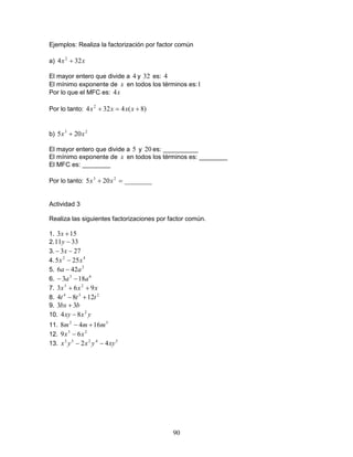 90
Ejemplos: Realiza la factorización por factor común
a) xx 324 2
+
El mayor entero que divide a 4 y 32 es: 4
El mínimo exponente de x en todos los términos es:1
Por lo que el MFC es: x4
Por lo tanto: )8(4324 2
+=+ xxxx
b) 23
205 xx +
El mayor entero que divide a 5 y 20 es: __________
El mínimo exponente de x en todos los términos es: ________
El MFC es: ________
Por lo tanto: ________205 23
=+ xx
Actividad 3
Realiza las siguientes factorizaciones por factor común.
1. 153 +x
2. 3311 −y
3. 273 −− x
4. 42
255 xx −
5. 2
426 aa −
6. 63
183 aa −−
7. xxx 963 23
++
8. 234
1284 ttt +−
9. bbx 33 +
10. yxxy 2
84 −
11. 32
1648 mmm +−
12. 23
69 xx −
13. 54233
42 xyyxyx −−
 