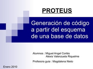 Generación de código a partir del esquema de una base de datos Alumnos : Miguel Angel Cortés    Alexis Valenzuela Riquelme Profesora guia : Magdalena Nieto Enero 2010 PROTEUS 