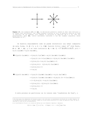 Análisis para la Implementación de una Emisora de Radio Digital en Guatemala.                                            6




Figura 1·2. Dos ejemplos QAM; en (a), la derivación posterior usando el seno (eje vertical) y
el coseno (eje horizontal). Las líneas gruesas ilustran no solo la posición relativa en fase
(o fasorial) de las señales, sino también su variación en amplitud (de A a -A, como una
polarización). Para (b), cuatro senoidales similares a las del ejemplo siguiente, ahora
desfasadas en 45°.




        Se muestra seguidamente como se puede reconstruir una señal compuesta
de esta forma. Si φ = 0, y A = 1; H(ϕ) función filtro ideal LP (Low Pass),
                                                                 †

ϕ si |ϕ|  |ϕc| y 0 en caso contrario; ϕc  ω; HL = F -1{H(F{f(t)})}‡; p(t) =
m1(t) Cos(ωt) + m2(t) Sen(ωt),


n    HL(p(t) Cos(ωt)) = HL(m1(t) Cos2(ωt) + m2(t) Sen(ωt) Cos(ωt))
                                = HL(m1(t) (½ + ½ Cos(2ωt))) + HL(m2(t) Sen(ωt) Cos(ωt))
                                = HL(½ m1(t) + ½ m1(t) Cos(2ωt)) + 0
                                = HL(½ m1(t)) + HL(½ m1(t) Cos(2ωt))
                                = HL(½ m1(t)) + 0
                                = ½ m1(t)


 o   HL(p(t) Sen(ωt)) = HL(m1(t) Cos(ωt) Sen(ωt)) + m2(t) Sen2(ωt))
                                = HL(m1(t) Cos(ωt) Sen(ωt)) + HL(m2(t) (½ - ½ Cos(2ωt)))
                                = 0 + HL(½ m2(t) - ½ m2(t) Cos(2ωt))
                                = HL(½ m2(t)) - HL(½ m2(t) Cos(2ωt))
                                = HL(½ m2(t)) - 0
                                = ½ m2(t)

     A este proceso en particular se le conoce como 'cuadratura de fase', o



† Sólo deja pasar las componentes de frecuencia hasta la de corte para la transformación de Fourier de la señal temporal. En
la realidad filtros de este tipo no existen, siempre se incluye alguna distorsión en la señal de magnitud y fase, así que el
resultado al final es solo una aproximación.

‡ La transformada de Fourier y su inversa se definen por las integrales complejas e impropias:
                                              ∞                                              ∞
                           F{f(t)} = F(jω) = ∫ f(t) e-jωt dt ;   F-1{F(jω)} = f(t) = (1/2π) ∫ F(jω) ejωt dω
                                              -∞                                             -∞
 
