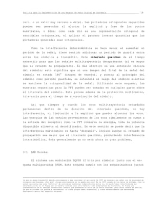 Análisis para la Implementación de una Emisora de Radio Digital en Guatemala.                                            18


cero, o un valor muy cercano a éste). Las portadoras ortogonales requeridas
pueden       ser     generadas          al        ajustar      la    amplitud        y    fase      de     los      puntos
muéstrales,          o   bins;       como         cada   bin    es    una     representación             ortogonal        de
senoidales ortogonales, el aplicar el proceso inverso garantiza que las
portadoras generadas sean ortogonales.


        Como la interferencia intersimbólica se hace menor al aumentar el
periodo de la señal, tiene sentido adicionar un periodo de guardia extra
entre los símbolos a transmitir. Este intervalo guardián da el tiempo
necesario para que las señales multitrayectoria desaparezcan (sí es mayor
que el retardo de propagación). Él más efectivo es una extensión cíclica
del símbolo; esto significa que si una imagen del final de la señal del
símbolo es rotada 180° (imagen de espejo), y puesta al principio del
símbolo como periodo guardián, se extenderá el largo del símbolo mientras
se mantiene la ortogonalidad de la señal. Utilizando este esquema, las
muestras requeridas para la FFT pueden ser tomadas en cualquier parte sobre
el intervalo del símbolo. Esto provee además de la protección multicamino,
tolerancia para el tiempo de sincronización del símbolo.


        Así      que     siempre         y    cuando        los      ecos      multitrayectoria              retardados
permanezcan           dentro       de        la     duración        del     intervalo          guardián,         no      hay
interferencia, ni limitación a la amplitud que puedan alcanzar los ecos.
Las energías de las señales provenientes de los ecos simplemente se suman a
la entrada del receptor; como la FFT conserva la energía, toda la potencia
disponible alimenta al decodificador. En este sentido se puede decir que la
interferencia multicamino es hasta 'deseable'. Incluso aunque el retardo de
propagación sea mayor que el intervalo guardián, produciendo interferencia
intersimbólica, ésta generalmente ya no será ahora un gran problema.



3·1     DAB Eureka:


        El sistema usa modulación DQPSK (2 bits por símbolo) junto con el es-
quema multiportador OFDM. Este esquema cumple con los requerimientos justos




la que se desea transmitir debido precisamente a esa cualidad; al aplicarle la IFFT se obtendrá una señal con la propiedad de
ortogonalidad buscada. ¿Por qué? ¡Porque precisamente se la amaña para eso! Es la IFFT creada de los datos de entrada. Como la
serie representa una suma 'infinita' de senoidales armónicas independientes entre sí, no puede haber interferencia por
intermodulación; si no fuera así no tendría sentido usar esos términos como componentes de frecuencia. Si fuera una
transformación en el sentido convencional tendría que preveerse el error de la serie truncada, pero ahora carece de sentido,
ya que se proveen los puntos a representar; no tiene porque haber dispersión, y tiene necesariamente que mantenerse
exactamente dentro del espectro asignado.
 