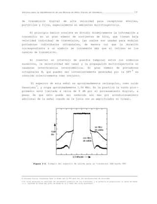 Análisis para la Implementación de una Emisora de Radio Digital en Guatemala.                                                19


de transmisión digital de alta velocidad para receptores                                                             móviles,
portátiles y fijos, especialmente en ambientes multitrayectoria.


        El principio básico consiste en dividir dinámicamente la información a
transmitir         en     un    gran     número       de     corrientes         de     bits,       que        tienen    baja
velocidad individual de transmisión, las cuáles son usadas para modular
portadoras          individuales            ortogonales,           de        manera     tal        que        la     duración
correspondiente a un símbolo se incremente más que el retraso en los
canales de transmisión.


        Al    insertar         un    intervalo         de     guardia         temporal       entre        los        símbolos
sucesivos, la selectividad del canal y la propagación multitrayectoria no
causaran         interferencia            intersimbólica.               El     gran     número           de        portadoras
                                                                                                                         †
ortogonales N, que pueden ser convenientemente generadas por la DFT                                                          es
conocido colectivamente como conjunto.

         El espectro de esta señal es aproximadamente rectangular, como ruido
Gaussiano *, y ocupa aproximadamente 1.54 MHz. En la practica la razón pico -
promedio está limitada a cerca de 8 dB por el procesamiento digital, a
pesar de que esto puede ser reducido aún más por acondicionamiento
adicional de la señal cuando se le junta con un amplificador no lineal.




             Figura 3·2. Ejemplo del espectro de salida para un transmisor DAB banda VHF.





† Discrete Fourier Transform; hace lo mismo que la FFT pero sin las optimizaciones de velocidad.

* El ruido gaussiano es resultado del movimiento aleatorio de los electrones, y su potencia es proporcional al ancho de banda
(i.e. conforme se tenga más ancho de banda se va a tener más ruido gaussiano).
 