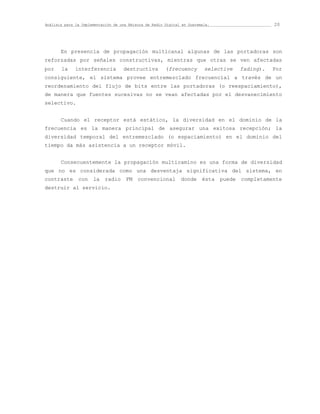 Análisis para la Implementación de una Emisora de Radio Digital en Guatemala.                      20




       En presencia de propagación multicanal algunas de las portadoras son
reforzadas por señales constructivas, mientras que otras se ven afectadas
por    la     interferencia         destructiva         (frecuency        selective     fading).   Por
consiguiente, el sistema provee entremezclado frecuencial a través de un
reordenamiento del flujo de bits entre las portadoras (o reespaciamiento),
de manera que fuentes sucesivas no se vean afectadas por el desvanecimiento
selectivo.


       Cuando el receptor está estático, la diversidad en el dominio de la
frecuencia es la manera principal de asegurar una exitosa recepción; la
diversidad temporal del entremezclado (o espaciamiento) en el dominio del
tiempo da más asistencia a un receptor móvil.


       Consecuentemente la propagación multicamino es una forma de diversidad
que no es considerada como una desventaja significativa del sistema, en
contraste      con    la    radio    FM    convencional        donde     ésta   puede   completamente
destruir al servicio.
 