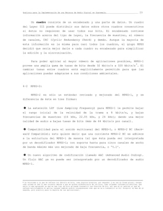 Análisis para la Implementación de una Emisora de Radio Digital en Guatemala.                                            23



        Un cuadro consiste de un encabezado y una parte de datos. Un cuadro
del Layer III puede distribuir sus datos sobre otros cuadros consecutivos
si éstos no requieren de usar todos sus bits. El encabezado contiene
información acerca del tipo de layer, la frecuencia de muestreo, el número
de canales, CRC (Cyclic Redundancy Check) y demás. Aunque la mayoría de
esta información es la misma para casi todos los cuadros, el grupo MPEG
decidió que sería mejor darle a cada cuadro su encabezado para simplificar
la edición y la sincronización.


        Para poder aplicar al mayor número de aplicaciones posibles, MPEG-1
provee una amplia gama de tasas de bits desde 32 kbits/s a 320 kbits/s *. El
cambiar tasas entre cuadros está explícitamente permitido para que las
aplicaciones puedan adaptarse a sus condiciones ambientales.



4·2     MPEG-2:


        MPEG-2 es sólo un estándar revisado y mejorado del MPEG-1, y se
diferencia de éste en tres formas:


n     La extensión LSF (Low Sampling Frequency) para MPEG-1 le permite bajar
el    rango      inicial        de    la     velocidad         de    la    trama       a   8    kbits/s,         y   bajas
frecuencias de muestreo (16 kHz, 22.05 kHz, y 24 kHz); dando una mejor
calidad de audio a bajas tasas de bits (más de 64 kbits/s por canal).


o     Compatibilidad para el sonido multicanal del MPEG-1, o MPEG-2 BC (Back-
ward Compatible); esto quiere decir que una corriente MPEG-2 BC se adhiere
a la estructura del MPEG-1 de manera tal que ésta pueda ser interpretada
por un decodificador MPEG-1; con soporte hasta para cinco canales de ancho
de banda máximo más uno mejorado de baja frecuencia, o '5.1'.


p     Un nuevo algoritmo de codificación llamado AAC (Advanced Audio Coding).
Un flujo AAC ya no puede ser interpretado por un decodificador de audio
MPEG-1.





* La velocidad a la que se refiere con kbits/s es bits, como dígitos binarios, por segundo; y se usa su forma plural, aunque
como unidad no sea lo más correcto debido a que se quiere diferenciarla de los bits, como unidades informático-teóricas, que
sería lo más apropiado ya que en ese tipo de bits se puede transmitir una fracción de bit, así que en el sentido al que se
refiere estrictamente no aplica [aunque también podría interpretarse como que se va a transmitir un bit (binario) en más de un
segundo, poco práctico para la mayoría de las aplicaciones].
 