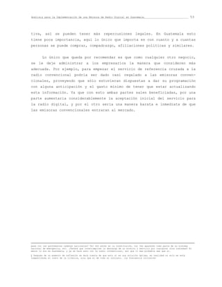 Análisis para la Implementación de una Emisora de Radio Digital en Guatemala.                                            53




tiva, así se pueden tener más repercusiones legales. En Guatemala esto
tiene poca importancia, aquí lo único que importa es con cuanto y a cuantas
personas se puede comprar, compadrazgo, afiliaciones políticas y similares.


        Lo único que queda por recomendar es que como cualquier otro negocio,
se le deje administrar a los empresarios la manera que consideren más
adecuada. Por ejemplo, para empezar el servicio de referencia cruzada a la
radio convencional podría ser dado casi regalado a las emisoras conven-
cionales, proveyendo que sólo estuvieran dispuestas a dar su programación
con alguna anticipación y el gasto mínimo de tener que estar actualizando
esta información. Ya que con esto ambas partes salen beneficiadas, por una
parte aumentaria considerablemente la aceptación inicial del servicio para
la radio digital, y por el otro sería una manera barata e inmediata de que
las emisoras convencionales entraran al mercado.





pasa con las pavoneantes cadenas nacionales? Tal vez están en la constitución, tal vez aparecen como parte de un sistema
nacional de emergencia, etc. ¿Tendrá que interrumpirse la descarga de un archivo o servicio por cualquier otra nimiedad? Al
menos lo son en Guatemala, y ya se hace esto con la radio convencional, así que lo mas probable sea que sí.

‡ Después de un momento de reflexión se dará cuenta de que esto sí es una solución óptima, en realidad no solo se está
compartiendo el costo de la licencia, sino que el de todo el conjunto. ¡La frecuencia inclusive!
 