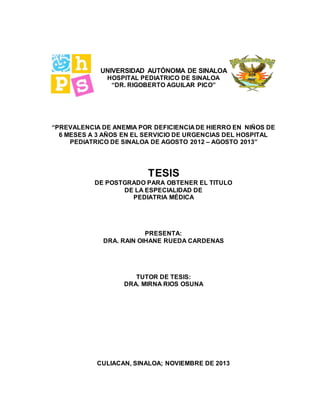 UNIVERSIDAD AUTÓNOMA DE SINALOA
HOSPITAL PEDIATRICO DE SINALOA
“DR. RIGOBERTO AGUILAR PICO”
“PREVALENCIA DE ANEMIA POR DEFICIENCIA DE HIERRO EN NIÑOS DE
6 MESES A 3 AÑOS EN EL SERVICIO DE URGENCIAS DEL HOSPITAL
PEDIATRICO DE SINALOA DE AGOSTO 2012 – AGOSTO 2013”
TESIS
DE POSTGRADO PARA OBTENER EL TITULO
DE LA ESPECIALIDAD DE
PEDIATRIA MÉDICA
PRESENTA:
DRA. RAIN OIHANE RUEDA CARDENAS
TUTOR DE TESIS:
DRA. MIRNA RIOS OSUNA
CULIACAN, SINALOA; NOVIEMBRE DE 2013
 