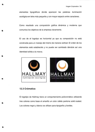 •
Imagen Corporativa 94
elementos tipográficos donde aparecen las palabras iluminación
ecológica en letra más pequeña y con mayor espacio entre caracteres .
Como resultado una composición gráfica dinámica y moderna que
comunica los objetivos de la empresa claramente.
El uso de el logotipo es horizontal ya que su composición no está
construida para un manejo del mismo de manera vertical. El orden de los
elementos está establecido y no puede ser cambiado dándole así una
identidad sólida a la marca.
•
u
HALLMAY
iluminación ecológica
•
12.3 Crómatica
El logotipo de Hallmay tiene un comportamiento policromático utilizando
tres colores como base el amarillo un color cálido pantone salid coated.
Los colores negro y blanco se utilizan para tipografía y bordes.
 
