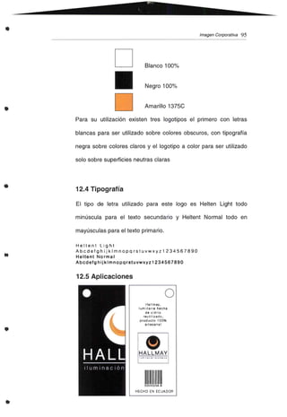 • Imagen Corporativa 95
•
D
D
Blanco 100%
Negro 100%
Amarillo 1375C
•
..
Para su utilización existen tres logotipos el primero con letras
blancas para ser utilizado sobre colores obscuros, con tipografía
negra sobre colores claros y el logotipo a color para ser utilizado
solo sobre superficies neutras claras
12.4 Tipografía
El tipo de letra utilizado para este lago es Helten Light todo
minúscula para el texto secundario y Heltent Normal todo en
mayúsculas para el texto primario.
Heltent Light
Abcdefgh ij klmnopq rstuvwxyz 1234567890
Heltent Normal
Abcdefg h ij klmnopqrstuvwxyz 1234567890
12.5 Aplicaciones
•
•
oHa llrnav,
luminaria hecha
de vidrio
reulilizado,
producto 100%
artesanal
HALLMAY
111111111I111111
52043256-6
HECHO EN ECUADOR
 