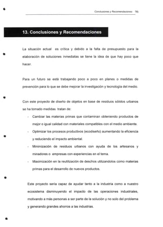•
•
•
•
•
•
Conclusiones y Recomendaciones 96
13. Conclusiones y Recomendaciones
La situación actual es crítica y debido a la falta de presupuesto para la
elaboración de soluciones inmediatas se tiene la idea de que hay poco que
hacer.
Para un futuro se está trabajando poco a poco en planes o medidas de
prevención para lo que se debe mejorar la investigación y tecnología del medio.
Con este proyecto de diseño de objetos en base de residuos sólidos urbanos
se ha tomado medidas tratan de:
Cambiar las materias primas que contaminan obteniendo productos de
mejor o igual calidad con materiales compatibles con el medio ambiente.
Optimizar los procesos productivos (ecodiseño) aumentando la eficiencia
y reduciendo el impacto ambiental.
Minimización de residuos urbanos con ayuda de los artesanos y
minadores o empresas con experiencias en el tema.
Maximización en la reutilización de deschos utilizandolos como materias
primas para el desarrollo de nuevos productos.
Este proyecto sería capaz de ayudar tanto a la industria como a nuestro
ecosistema disminuyendo el impacto de las operaciones industriales,
motivando a más personas a ser parte de la solución y no solo del problema
y generando grandes ahorros a las industrias.
 