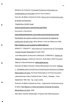 •
•
•
•
99
Ministerio de Ambiente, Principales Problemas Ambientales por
Contaminación en el Ecuador (archivo del ministerio)
Dirección de Medio Ambiente de Quito, Manual de Procedimientos para
la Gestión de Desechos.
Ergonomía y Confort visual
www.proyectoyobra.com/articulos.asp?ID=8
Iluminación y Decoración
www.estiloambientacion.com.ar/decoracioniluminacion3.htm
Reutilización de residuos sólidos en la producción de material de
construcción de bajo coste, Bahia (Brasil), Fecha de Referencia 2000,
http://habitat.ag.upm.es/bpal/onuOO/bp369.html
SENACYT, FUNDACYT, Red Andina de Transferencias de Tecnologías
Limpias Ecuador Diagnóstico Ecuador 2002
Area Metrpolitana de Barcelona, Metrópolis, COMISION 3: Gestión de
Residuos Urbanos, Asistencia Técnica 2, Quito Marzo 2004 Propuesta
Mejoras y Recomendaciones, www.guito.gov.ec
Dirección de Medio Ambiente, Distrito Metropolitano De Quito, Políticas
y Estrategias para el Control de la Contaminación del Aire en el Distrito
Metropolitano de Quito, Ponencia Presentada en el Primer Encuentro
Latinoamericano Sobre Calidad De Aire Y Salud, Santiago - Chile
Septiembre 1999, Dipl.- Ing. Jorge Jurado.
Dirección de Medio Ambiente de Quito, Organización Panamericana de
la Salud, Plan Maestro y Política de Gestión Ambiental del Distrito
Metropolitano de Quito, 2005
Alke Stock, Gerhard Schleenstein, Proyecto ASA 2002 Educación
 