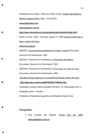 •
•
•
•
•
100
Ambiental Comunitaria - Minería en Moa (Cuba), Gestión de Residuos
Sólidos Urbanos (RSU), Moa - Cuba 2003
- www.basurama.com
- www.demano.com.es
http://www.deSignboom.com/eng/education/Plasticbottle.htmI
Diario La Hora, Quito _Domingo, Agosto 21,2005 Graves problemas en
Quito y Santo Domingo
- www.hoy.com.ec
EMASEO, Empresas Recuperadoras De Papel Y Cartón (Encuesta) ,
Dirección De Planificación 1999
EMASEO, Dirección de Planificación, El Reciclaje de Plástico
(Encuesta), Dirección De Planificación 1999
EMASEO, Dirección de Planificación, El Reciclaje de Vidrio en Quito
(Encuesta), Dirección De Planificación 1999
Actuales actores públicos en el ecosistema forestal urbano de Quito
http://www.fao.org/docrepIW74455/w7445s0a.htm
Entrevista a Joaquín Mena reciclador de vidrio, Av. Sosoranga Lote 3 y
Achupalla , Quito - Ecuador
Entrevista a Presidente Coperativa de Minadores Nueva Vida
- Fotografías:
1. Foto tomada del Internet, Primer Día del 2006,
www.diariohoy.com.ec
 