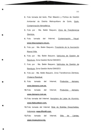 •
•
101
2. Foto tomada del texto, Plan Maestro y Política de Gestión
Ambiental de Distrito Metropolitano de Quito, Quito,
Contaminación Atmosférica.
3. Foto por : Ma. Belén Baquero, Zona de Transferencia
Zámbiza .
4. Foto tomada del Internet, Contaminación Visual,
www.blacoynegro.org.ec.
5. Foto por : Ma. Belén Baquero, Presidente de la Asociación
Nueva Vida.
G. Foto por : Ma. Belén Baquero, Vehículos de Gestión de
Residuos, Zona Gestión Norte EMASEO.
7. Foto por : Ma. Belén Baquero, Vehículos de Gestión de
Residuos, Zona Gestión Norte EMASEO.
8. Foto por : Ma. Belén Baquero, Zona Transferencia Zámbiza,
Chatarra Residual.
9. Foto tomada del Internet, Productos demano,
www.demano.com.es.
10. Foto tomada del Internet, Productos demano,
•
www.demano.com.es.
11. Foto tomada del Internet, Aeroplano de Latas de Aluminio,
www.llaboutbeer.com.
12. Foto tomada del Internet, Bote de Botellas Desechables,
Indonesia, www.GfootG.com.
13. Foto tomada del Internet, Silla de Llantas,
www.museumca.org.
 