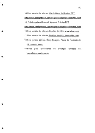 •
..
..
•
102
14. Foto tomada del Internet, Candelabros de Botellas PET,
http://www.deSignboom.com/eng/education/Plasticbottle.htmI
15._Fototomada del Internet, Mesa de Botellas PET,
http://www.designboom.com/eng/education/plasticbottle.html
16.Foto tomada del Internet, Botellas de vidrio, www.vitra.com
17. Foto tomada del Internet, Botellas de vidrio, www.vitra.com
18.Foto tomada por Ma. Belén Baquero, Planta de Reciclaje del
Sr. Joaguin Mena.
19.Fotos para aplicaciones de prototipos tomadas de:
www.boconcept.com.co
 